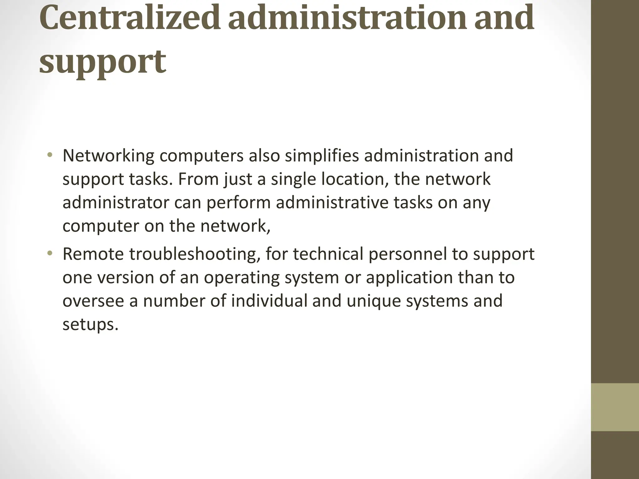 Centralized administration and
support
• Networking computers also simplifies administration and
support tasks. From just a single location, the network
administrator can perform administrative tasks on any
computer on the network,
• Remote troubleshooting, for technical personnel to support
one version of an operating system or application than to
oversee a number of individual and unique systems and
setups.
 