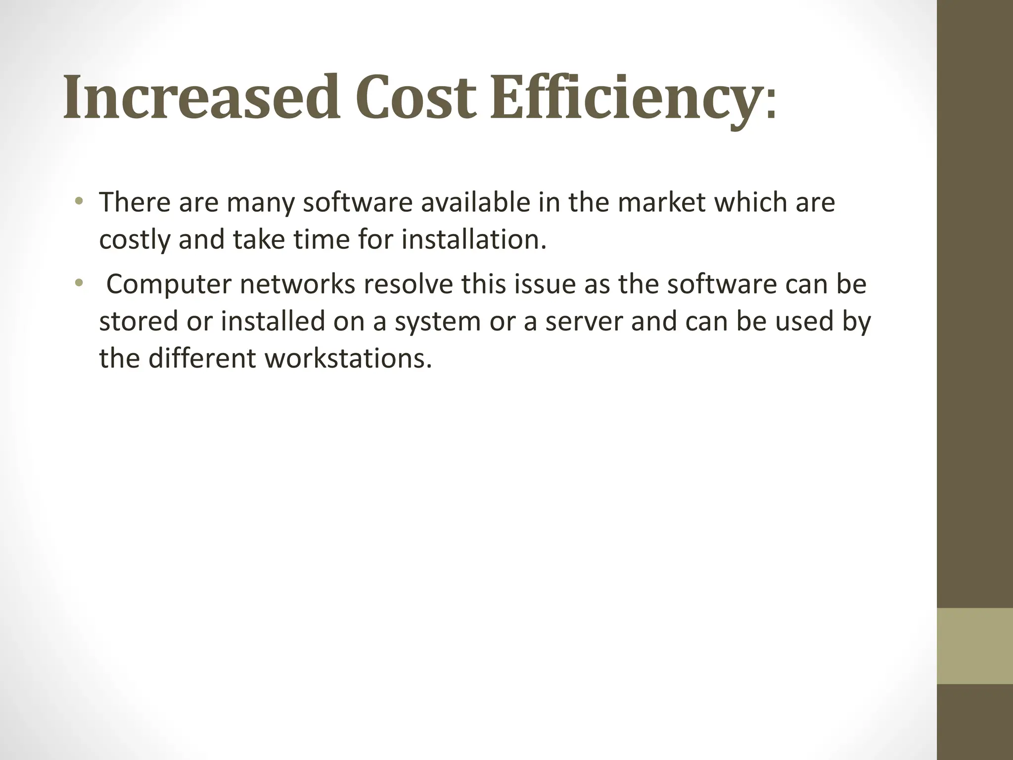 Increased Cost Efficiency:
• There are many software available in the market which are
costly and take time for installation.
• Computer networks resolve this issue as the software can be
stored or installed on a system or a server and can be used by
the different workstations.
 