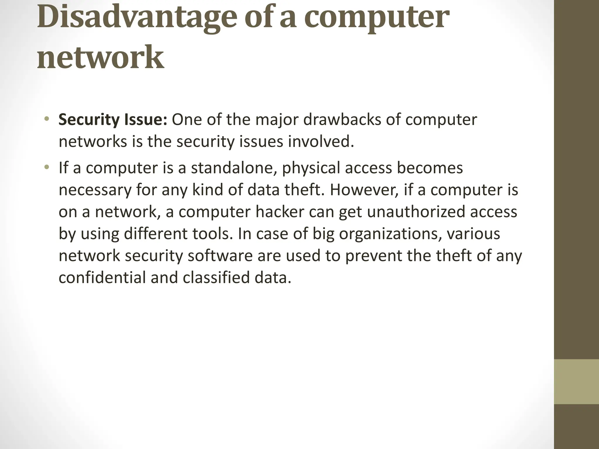 Disadvantage of a computer
network
• Security Issue: One of the major drawbacks of computer
networks is the security issues involved.
• If a computer is a standalone, physical access becomes
necessary for any kind of data theft. However, if a computer is
on a network, a computer hacker can get unauthorized access
by using different tools. In case of big organizations, various
network security software are used to prevent the theft of any
confidential and classified data.
 