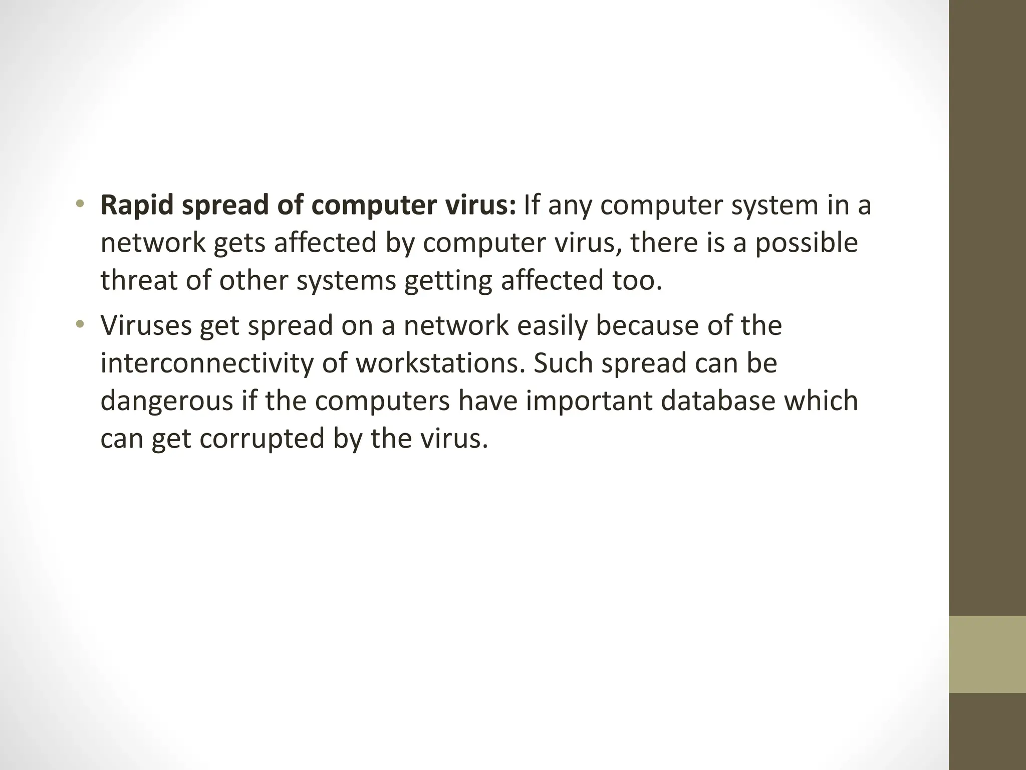 • Rapid spread of computer virus: If any computer system in a
network gets affected by computer virus, there is a possible
threat of other systems getting affected too.
• Viruses get spread on a network easily because of the
interconnectivity of workstations. Such spread can be
dangerous if the computers have important database which
can get corrupted by the virus.
 