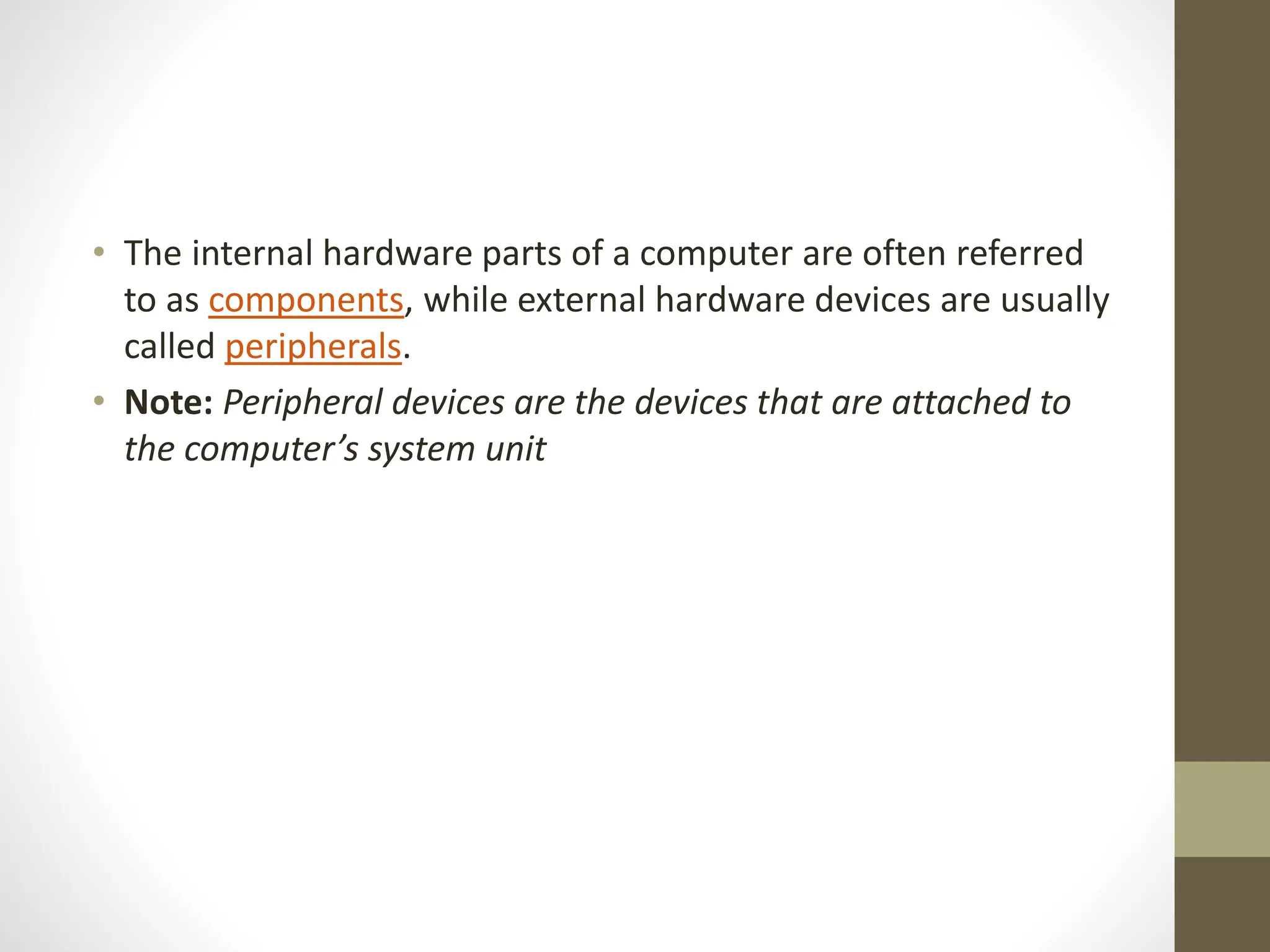 • The internal hardware parts of a computer are often referred
to as components, while external hardware devices are usually
called peripherals.
• Note: Peripheral devices are the devices that are attached to
the computer’s system unit
 
