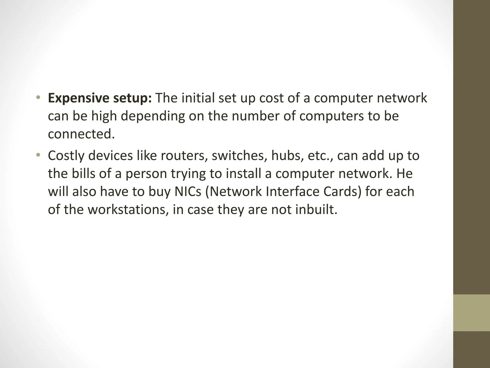 • Expensive setup: The initial set up cost of a computer network
can be high depending on the number of computers to be
connected.
• Costly devices like routers, switches, hubs, etc., can add up to
the bills of a person trying to install a computer network. He
will also have to buy NICs (Network Interface Cards) for each
of the workstations, in case they are not inbuilt.
 