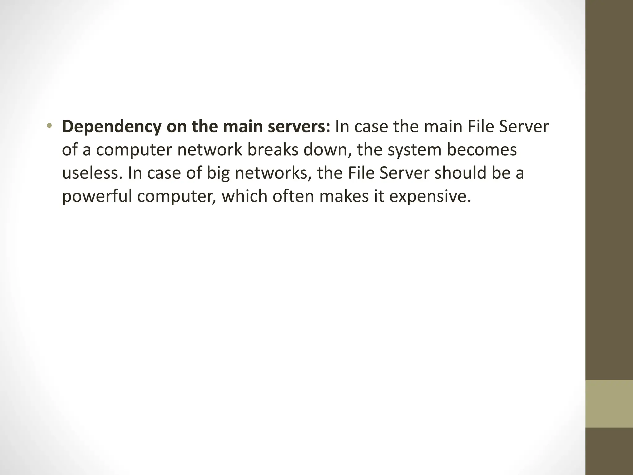 • Dependency on the main servers: In case the main File Server
of a computer network breaks down, the system becomes
useless. In case of big networks, the File Server should be a
powerful computer, which often makes it expensive.
 