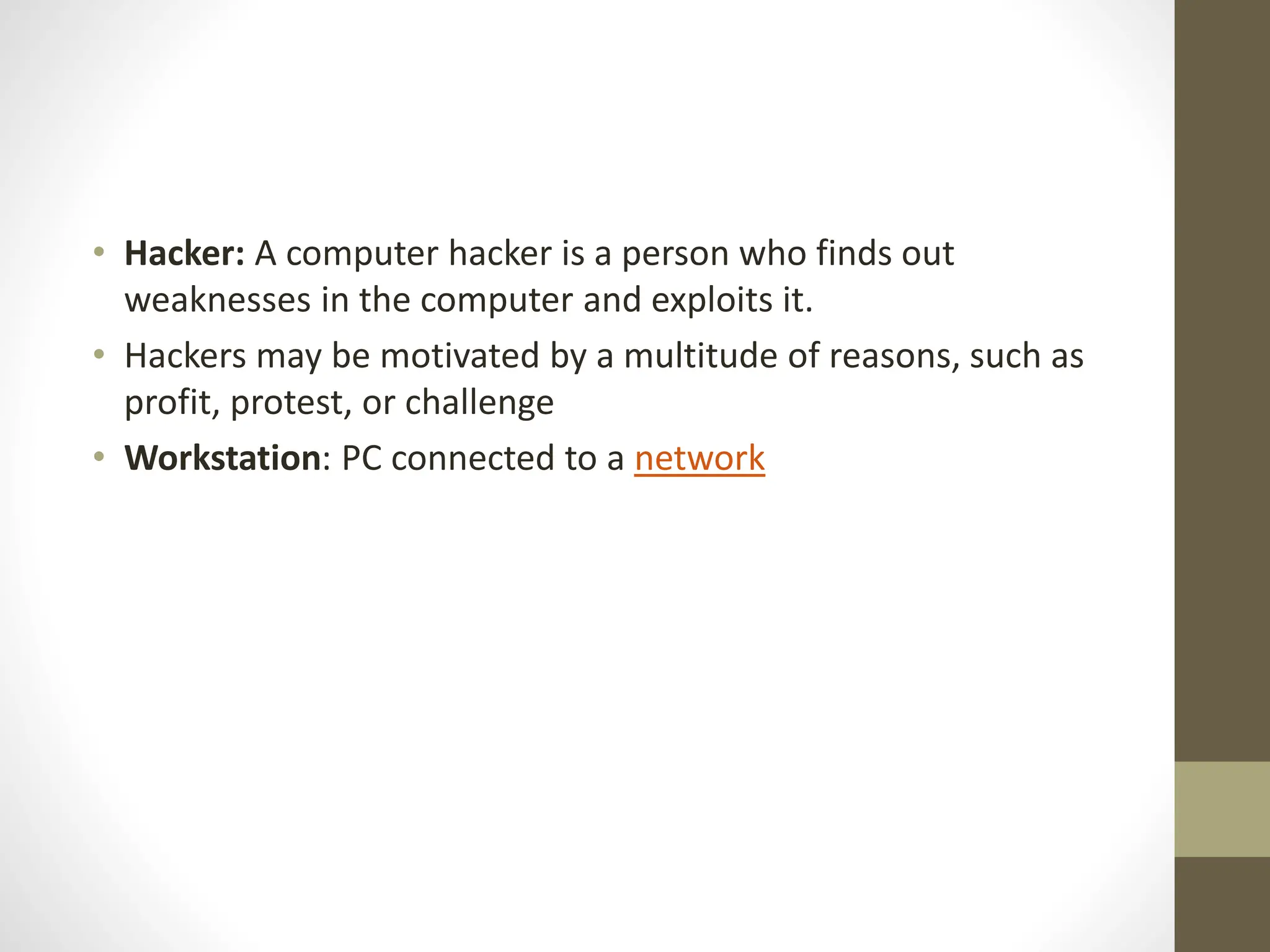 • Hacker: A computer hacker is a person who finds out
weaknesses in the computer and exploits it.
• Hackers may be motivated by a multitude of reasons, such as
profit, protest, or challenge
• Workstation: PC connected to a network
 