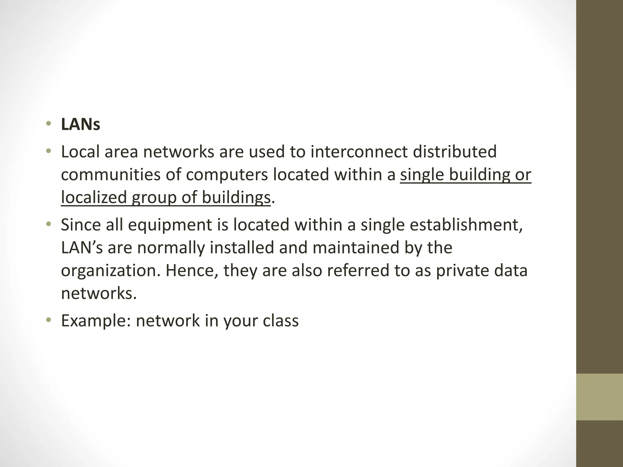 • LANs
• Local area networks are used to interconnect distributed
communities of computers located within a single building or
localized group of buildings.
• Since all equipment is located within a single establishment,
LAN’s are normally installed and maintained by the
organization. Hence, they are also referred to as private data
networks.
• Example: network in your class
 
