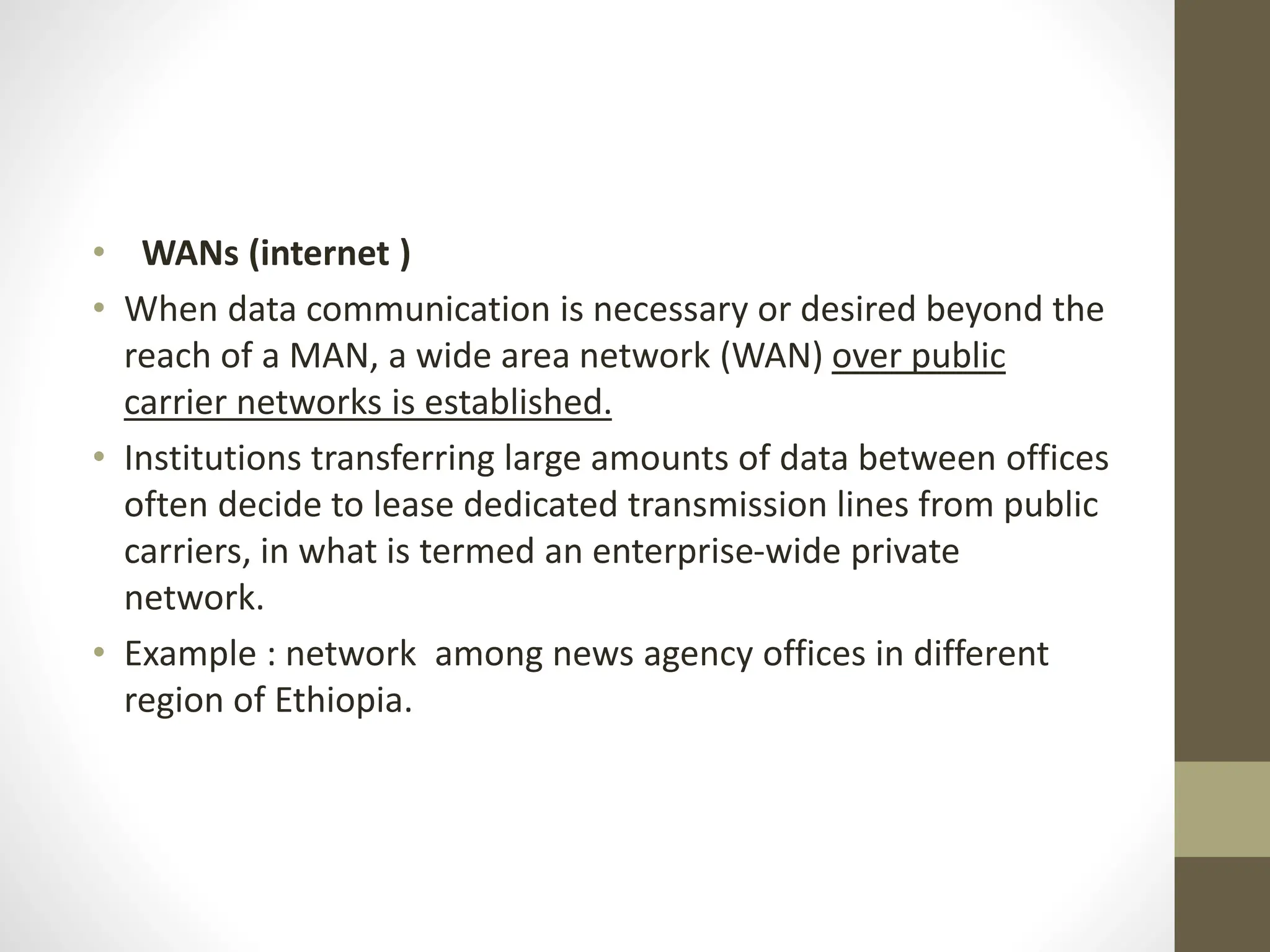 • WANs (internet )
• When data communication is necessary or desired beyond the
reach of a MAN, a wide area network (WAN) over public
carrier networks is established.
• Institutions transferring large amounts of data between offices
often decide to lease dedicated transmission lines from public
carriers, in what is termed an enterprise-wide private
network.
• Example : network among news agency offices in different
region of Ethiopia.
 