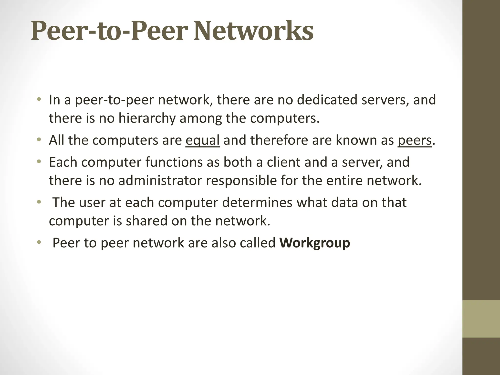 Peer-to-Peer Networks
• In a peer-to-peer network, there are no dedicated servers, and
there is no hierarchy among the computers.
• All the computers are equal and therefore are known as peers.
• Each computer functions as both a client and a server, and
there is no administrator responsible for the entire network.
• The user at each computer determines what data on that
computer is shared on the network.
• Peer to peer network are also called Workgroup
 