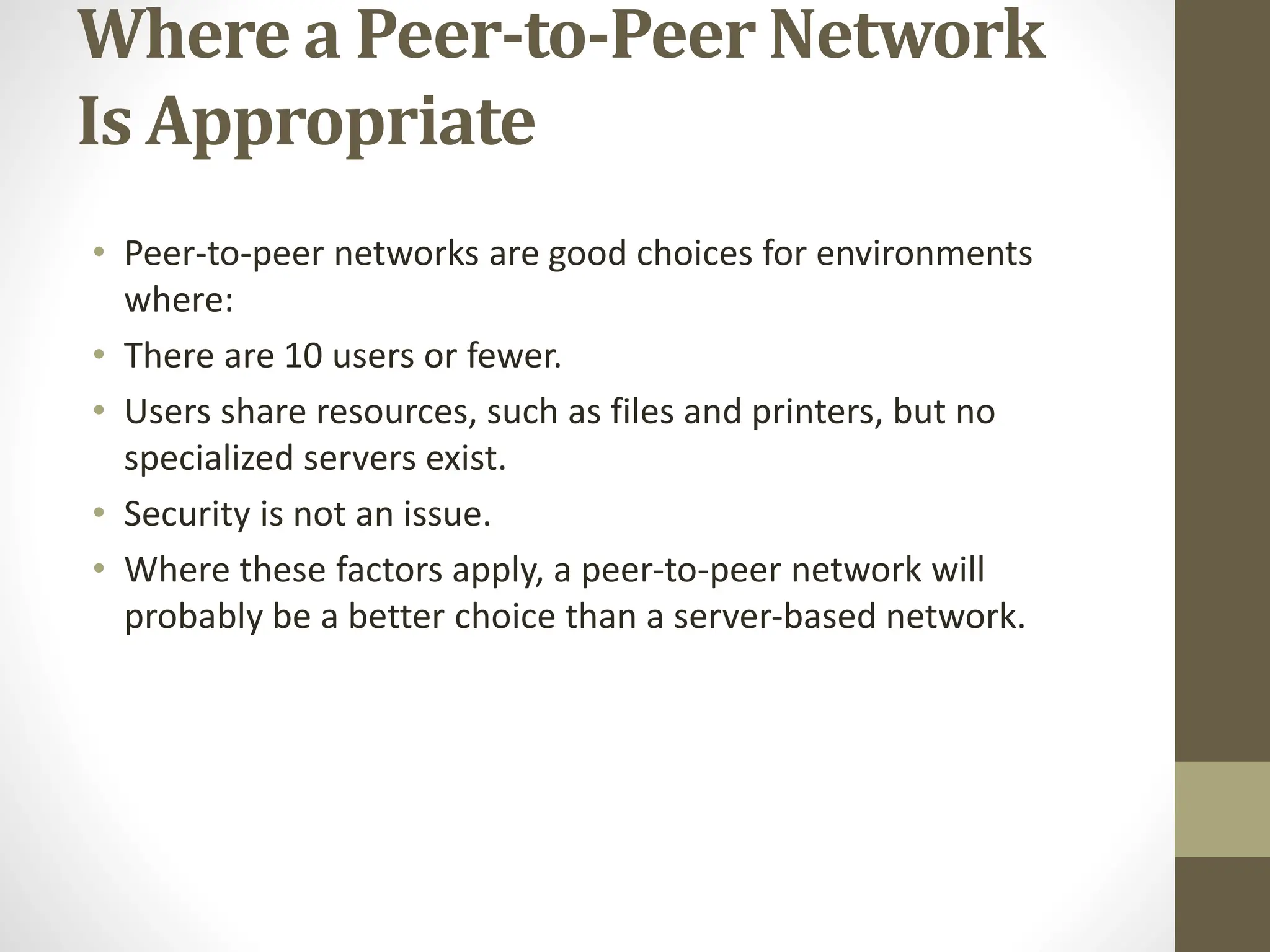 Where a Peer-to-Peer Network
Is Appropriate
• Peer-to-peer networks are good choices for environments
where:
• There are 10 users or fewer.
• Users share resources, such as files and printers, but no
specialized servers exist.
• Security is not an issue.
• Where these factors apply, a peer-to-peer network will
probably be a better choice than a server-based network.
 