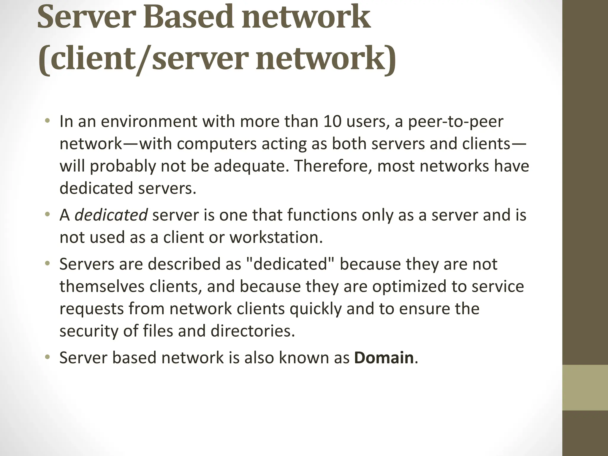 Server Based network
(client/server network)
• In an environment with more than 10 users, a peer-to-peer
network—with computers acting as both servers and clients—
will probably not be adequate. Therefore, most networks have
dedicated servers.
• A dedicated server is one that functions only as a server and is
not used as a client or workstation.
• Servers are described as "dedicated" because they are not
themselves clients, and because they are optimized to service
requests from network clients quickly and to ensure the
security of files and directories.
• Server based network is also known as Domain.
 