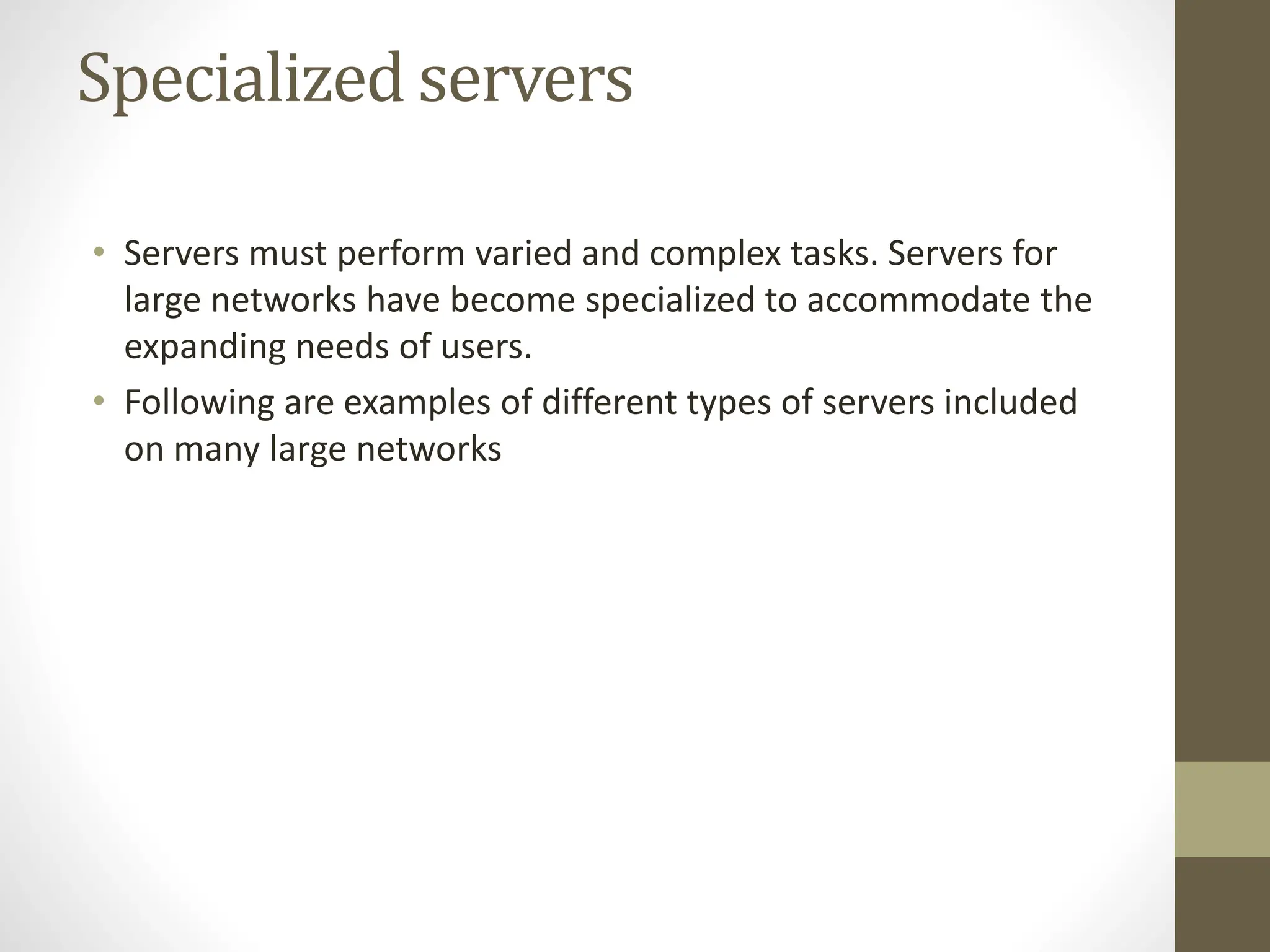 Specialized servers
• Servers must perform varied and complex tasks. Servers for
large networks have become specialized to accommodate the
expanding needs of users.
• Following are examples of different types of servers included
on many large networks
 