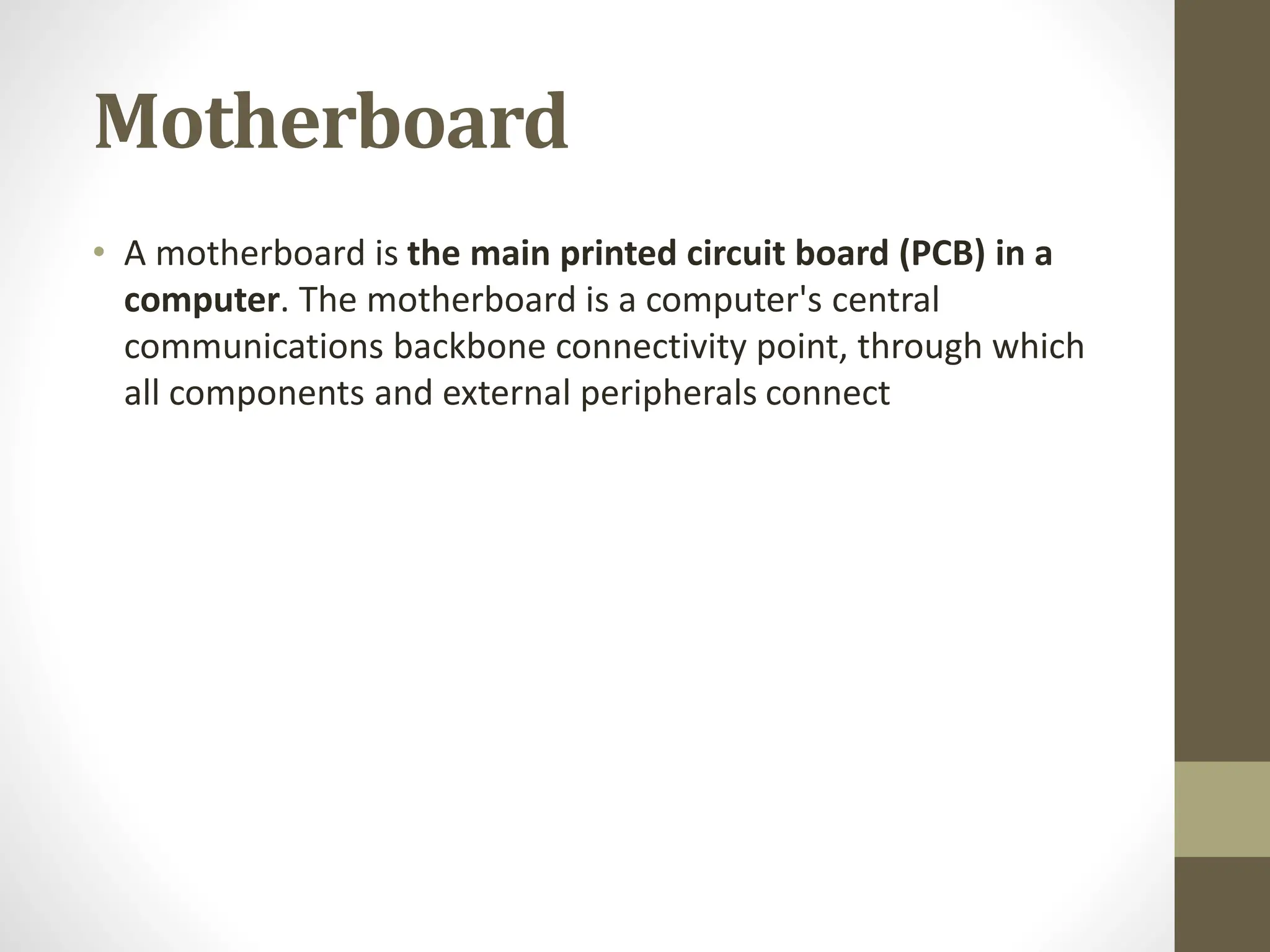 Motherboard
• A motherboard is the main printed circuit board (PCB) in a
computer. The motherboard is a computer's central
communications backbone connectivity point, through which
all components and external peripherals connect
 