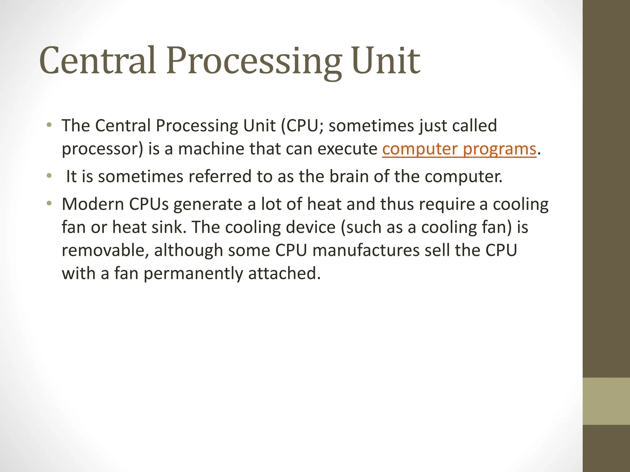 Central Processing Unit
• The Central Processing Unit (CPU; sometimes just called
processor) is a machine that can execute computer programs.
• It is sometimes referred to as the brain of the computer.
• Modern CPUs generate a lot of heat and thus require a cooling
fan or heat sink. The cooling device (such as a cooling fan) is
removable, although some CPU manufactures sell the CPU
with a fan permanently attached.
 