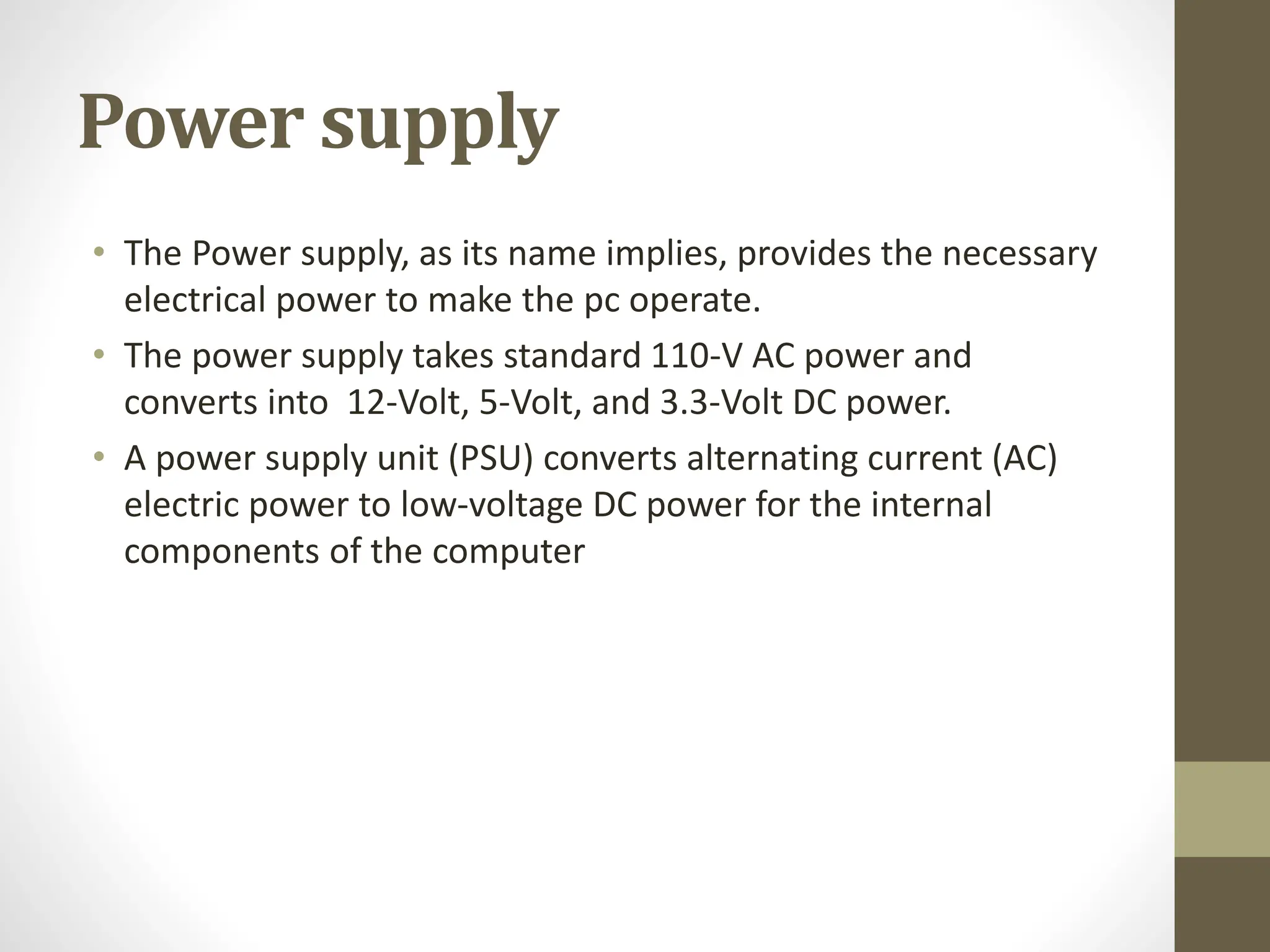 Power supply
• The Power supply, as its name implies, provides the necessary
electrical power to make the pc operate.
• The power supply takes standard 110-V AC power and
converts into 12-Volt, 5-Volt, and 3.3-Volt DC power.
• A power supply unit (PSU) converts alternating current (AC)
electric power to low-voltage DC power for the internal
components of the computer
 