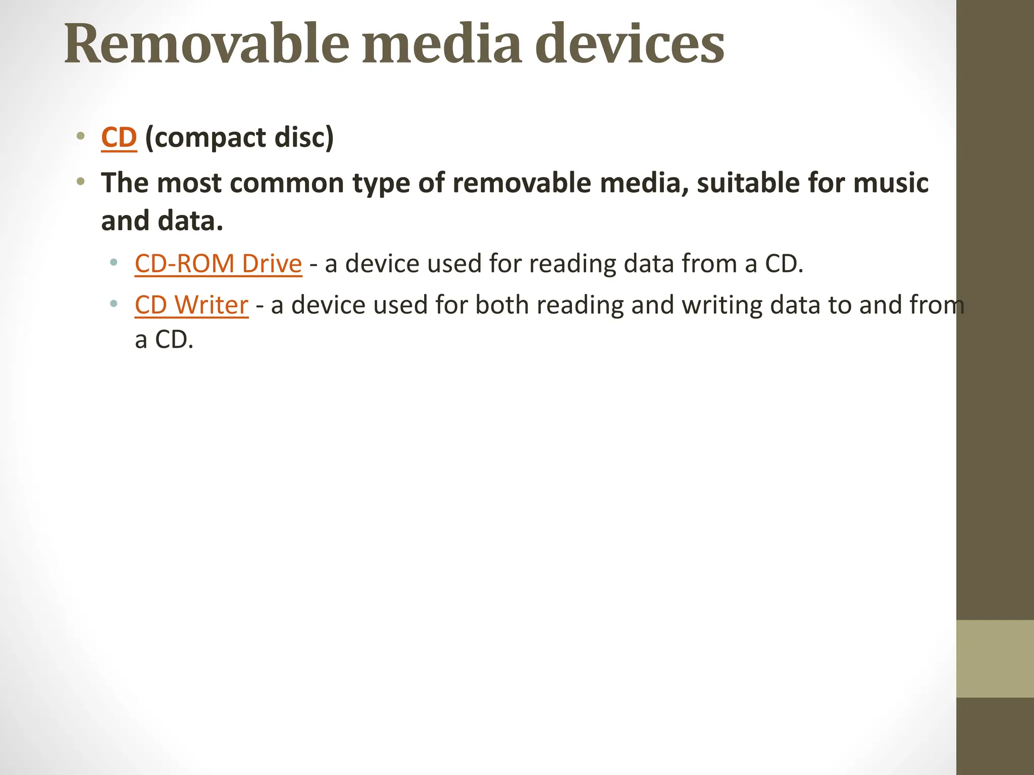Removable media devices
• CD (compact disc)
• The most common type of removable media, suitable for music
and data.
• CD-ROM Drive - a device used for reading data from a CD.
• CD Writer - a device used for both reading and writing data to and from
a CD.
 