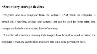 •Secondary storage devices
• Programs and data disappear from the system’s RAM when the computer is
turned off. Therefore, devices and systems that can be used for long term data
storage are desirable as a second level of memory.
• A number of secondary memory technologies have been developed to extend the
computer’s memory capabilities and store data on a more permanent basis.
 
