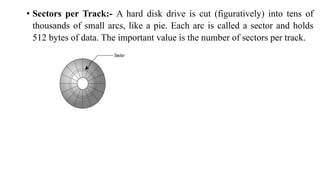 • Sectors per Track:- A hard disk drive is cut (figuratively) into tens of
thousands of small arcs, like a pie. Each arc is called a sector and holds
512 bytes of data. The important value is the number of sectors per track.
 