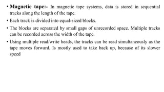 • Magnetic tape:- In magnetic tape systems, data is stored in sequential
tracks along the length of the tape.
• Each track is divided into equal-sized blocks.
• The blocks are separated by small gaps of unrecorded space. Multiple tracks
can be recorded across the width of the tape.
• Using multiple read/write heads, the tracks can be read simultaneously as the
tape moves forward. Is mostly used to take back up, because of its slower
speed
 
