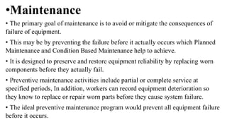 •Maintenance
• The primary goal of maintenance is to avoid or mitigate the consequences of
failure of equipment.
• This may be by preventing the failure before it actually occurs which Planned
Maintenance and Condition Based Maintenance help to achieve.
• It is designed to preserve and restore equipment reliability by replacing worn
components before they actually fail.
• Preventive maintenance activities include partial or complete service at
specified periods, In addition, workers can record equipment deterioration so
they know to replace or repair worn parts before they cause system failure.
• The ideal preventive maintenance program would prevent all equipment failure
before it occurs.
 