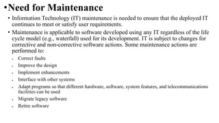 •Need for Maintenance
• Information Technology (IT) maintenance is needed to ensure that the deployed IT
continues to meet or satisfy user requirements.
• Maintenance is applicable to software developed using any IT regardless of the life
cycle model (e.g., waterfall) used for its development. IT is subject to changes for
corrective and non-corrective software actions. Some maintenance actions are
performed to:
 Correct faults
 Improve the design
 Implement enhancements
 Interface with other systems
 Adapt programs so that different hardware, software, system features, and telecommunications
facilities can be used
 Migrate legacy software
 Retire software
 