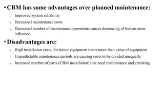 • CBM has some advantages over planned maintenance:
 Improved system reliability
 Decreased maintenance costs
 Decreased number of maintenance operations causes decreasing of human error
influence
• Disadvantages are:
 High installation costs, for minor equipment items more than value of equipment
 Unpredictable maintenance periods are causing costs to be divided unequally
 Increased number of parts (CBM installation) that need maintenance and checking
 