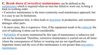 C. Break down (Corrective) maintenance can be defined as the
maintenance which is required when an item has failed or worn out, to bring it
back to working order.
• Corrective maintenance is the most commonly used maintenance approach, but
it is easy to see its limitations.
• When equipment fails, it often leads to downtime in production, and sometimes
damages other parts.
• In most cases, this is expensive. Also, if the equipment needs to be replaced, the
cost of replacing it alone can be considerable.
• Reliability of systems maintained by this type of maintenance is unknown and
can not be measured. Therefore, corrective maintenance is carried out on all items
where the consequences of failure or wearing out are not significant (less
important items) and the cost of this maintenance is not greater than preventive
maintenance.
 