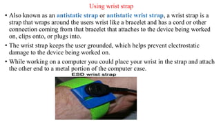 Using wrist strap
• Also known as an antistatic strap or antistatic wrist strap, a wrist strap is a
strap that wraps around the users wrist like a bracelet and has a cord or other
connection coming from that bracelet that attaches to the device being worked
on, clips onto, or plugs into.
• The wrist strap keeps the user grounded, which helps prevent electrostatic
damage to the device being worked on.
• While working on a computer you could place your wrist in the strap and attach
the other end to a metal portion of the computer case.
 
