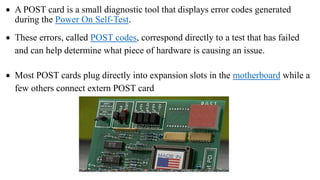  A POST card is a small diagnostic tool that displays error codes generated
during the Power On Self-Test.
 These errors, called POST codes, correspond directly to a test that has failed
and can help determine what piece of hardware is causing an issue.
 Most POST cards plug directly into expansion slots in the motherboard while a
few others connect extern POST card
 