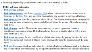 • Most major operating systems come with several pre-installed utilities.
• Utility software categories
 Disk storage utilities
 Disk defragmenters can detect computer files whose contents are broken across several
locations on the hard disk, and move the fragments to one location to increase efficiency.
 Disk checkers can scan the contents of a hard disk to find files or areas that are corrupted in
some way, or were not correctly saved, and eliminate them for a more efficiently operating
hard drive.
 Disk cleaners can find files that are unnecessary to computer operation, or take up
considerable amounts of space. Disk cleaner helps the user to decide what to delete when
their hard disk is full.
 Disk space analyzers for the visualization of disk space usage by getting the size for each
folder (including sub folders) & files in folder or drive. showing the distribution of the used
space.
 Disk partitions can divide an individual drive into multiple logical drives, each with its own
file system which can be mounted by the operating system and treated as an individual drive.
 