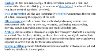  Backup utilities can make a copy of all information stored on a disk, and
restore either the entire disk (e.g. in an event of disk failure) or selected files
(e.g. in an event of accidental deletion).
 Disk compression utilities can transparently compress/uncompress the contents
of a disk, increasing the capacity of the disk.
 File managers provide a convenient method of performing routine data
management tasks, such as deleting, renaming, cataloging, uncataloging,
moving, copying, merging, generating and modifying data sets.
 Archive utilities output a stream or a single file when provided with a directory
or a set of files. Archive utilities, unlike archive suites, usually do not include
compression or encryption capabilities. Some archive utilities may even have a
separate un-archive utility for the reverse operation.
 System profilers provide detailed information about the software installed and
hardware attached to the computer.
 