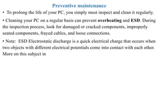 Preventive maintenance
• To prolong the life of your PC, you simply must inspect and clean it regularly.
• Cleaning your PC on a regular basis can prevent overheating and ESD. During
the inspection process, look for damaged or cracked components, improperly
seated components, frayed cables, and loose connections.
• Note: ESD Electrostatic discharge is a quick electrical charge that occurs when
two objects with different electrical potentials come into contact with each other.
More on this subject in
 