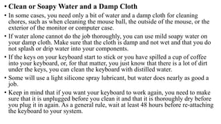 • Clean or Soapy Water and a Damp Cloth
• In some cases, you need only a bit of water and a damp cloth for cleaning
chores, such as when cleaning the mouse ball, the outside of the mouse, or the
exterior of the monitor or computer case.
• If water alone cannot do the job thoroughly, you can use mild soapy water on
your damp cloth. Make sure that the cloth is damp and not wet and that you do
not splash or drip water into your components.
• If the keys on your keyboard start to stick or you have spilled a cup of coffee
into your keyboard, or, for that matter, you just know that there is a lot of dirt
under the keys, you can clean the keyboard with distilled water.
• Some will use a light silicone spray lubricant, but water does nearly as good a
job.
• Keep in mind that if you want your keyboard to work again, you need to make
sure that it is unplugged before you clean it and that it is thoroughly dry before
you plug it in again. As a general rule, wait at least 48 hours before re-attaching
the keyboard to your system.
 