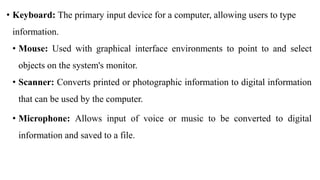 • Keyboard: The primary input device for a computer, allowing users to type
information.
• Mouse: Used with graphical interface environments to point to and select
objects on the system's monitor.
• Scanner: Converts printed or photographic information to digital information
that can be used by the computer.
• Microphone: Allows input of voice or music to be converted to digital
information and saved to a file.
 
