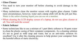 • Glass Cleaner
• You need to turn your monitor off before cleaning to avoid damage to the
screen.
• Many technicians clean the monitor screen with regular glass cleaner. Under
most circumstances, however, water and a damp cloth will do the job just fine.
Water is the safest cleaning liquid you can use on a monitor.
• When cleaning the LCD display screen of a laptop, do not use glass cleaner at
all. You will melt the screen!
• Fabric Softener
• Some technicians like to use a mixture of 1 part fabric softener to 10 parts water
to clean the plastic casing of their computer components. As a cleaning solution
it's not as good as mild soap and water, but as an anti-static solution it's
excellent! Use it after the cleaning process to help protect your computer from
the harmful effects of static electricity.
 