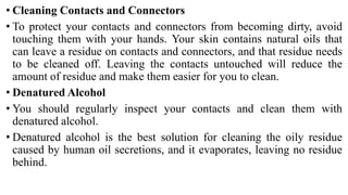 • Cleaning Contacts and Connectors
• To protect your contacts and connectors from becoming dirty, avoid
touching them with your hands. Your skin contains natural oils that
can leave a residue on contacts and connectors, and that residue needs
to be cleaned off. Leaving the contacts untouched will reduce the
amount of residue and make them easier for you to clean.
• Denatured Alcohol
• You should regularly inspect your contacts and clean them with
denatured alcohol.
• Denatured alcohol is the best solution for cleaning the oily residue
caused by human oil secretions, and it evaporates, leaving no residue
behind.
 