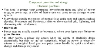 Component protection and storage
Electrical problems
• You need to protect your computing environment from any kind of power
surge, or power sags, as either of these events can cause severe damage to your
system.
• Many things outside the control of normal folks cause sags and surges, such as
electrical brownouts and blackouts, spikes on the electrical grid, lightning, and
electromagnetic interference.
• Brownouts
• Power sags are usually caused by brownouts, where your lights may flicker or
grow dimmer.
• In other words, a power sag occurs when the supply of electricity drops
dramatically but does not go out completely. When the power or electricity
returns to its original level, your computer cannot handle the quick and drastic
change and damage may occur.
 