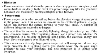 • Blackouts
• Power surges are caused when the power or electricity goes out completely and
comes back on suddenly. In the event of a power surge, any files that you have
not saved will most likely become corrupted or lost forever.
• Power surge
• Power surges occur when something boosts the electrical charge at some point
in the power lines. This causes an increase in the electrical potential energy,
which can increase the current flowing to your wall outlet. A number of
different things can cause this to happen.
• The most familiar source is probably lightning, though it's actually one of the
least common causes. When lightning strikes near a power line, whether it's
underground, in a building or running along poles, the electrical energy can
boost electrical pressure by millions of volts.
• This causes an extremely large power surge that will overpower almost any
surge protector. In a lightning storm, you should never rely on your surge
protector to save your computer. The best protection is to unplug your
computer.
 