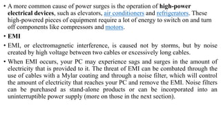 • A more common cause of power surges is the operation of high-power
electrical devices, such as elevators, air conditioners and refrigerators. These
high-powered pieces of equipment require a lot of energy to switch on and turn
off components like compressors and motors.
• EMI
• EMI, or electromagnetic interference, is caused not by storms, but by noise
created by high voltage between two cables or excessively long cables.
• When EMI occurs, your PC may experience sags and surges in the amount of
electricity that is provided to it. The threat of EMI can be combated through the
use of cables with a Mylar coating and through a noise filter, which will control
the amount of electricity that reaches your PC and remove the EMI. Noise filters
can be purchased as stand-alone products or can be incorporated into an
uninterruptible power supply (more on those in the next section).
 
