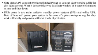 • Note that a UPS does not provide unlimited Power so you can keep working while the
city lights are out. What it does provide you is a short window of a couple of minutes
to save and shut down.
• UPSs come in two main varieties, standby power systems (SPS) and online UPS.
Both of these will protect your system in the event of a power outage or sag, but they
work differently and provide different levels of protection.
 