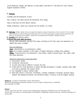 2
Avoid immersing cannulas into lubricant as some authors assert that it’s a risk factor for Toxic Anterior
Segment Syndrome (TASS)!
7) Packing:
Carefully pack the instruments in trays.
Have a silicone mat which protects the instruments from rusting.
Spray or add some oil to the silicone mat/tray.
During sterilization; whole tray is inserted into the sterilizer as a whole.
8) Shelving. Flexible modular racks are designed for temporary storage of surgical kits so they stay sterile. The usersimply
slides the basket or shelf containing the instrument kit into one of the storage columns, keeping each kit separate from the
others.In our setting we have a metallic cabinet with well arranged racks to facilitate organized shelving.
9) Security: lock and key system
10) Keep a log of the daily inventory:
Record: which instruments are used? How many are broken or lost? How many new instruments are
added? How many are faulty?
Relevant definitions:
Stain: a discolouration on an instrument’s surface
Rust: red or orange colouration on the surface of surgical instruments resulting from oxidation.
Pitting: erosion/corrosion of an instrument’s outer surface, renders it beyond repair. Tiny visible small
dots, large deep holes.
Alternative approaches to removing stains:
1) Non-invasive cleaner
2) Commercial stain powder
3) A pencil eraser may be sufficient to remove the stain
4) If more than 5% of the instrument is stained; thorough investigation or quality assurance study ought
to be done to determine the causative factor.
5) Use ‘cocacola’ to remove resistant stains.
6) Ideal stain remover is Nosozym, or Prolystica. Contains combination of enzymes (protease, lipase,
amylase) that degrade the proteins, fats and blood residues. It removes event the toughest deposits.
Drafted by: Dr. Bashir Ali Muhammed, and Dr. Iddi Ndyabawe
Residents in Ophthalmology Department; Makerere University College of Health Sciences. (MAKCHS)
Date of drafting: 22/12/2020
Sources:
-Lecture series by Dr. Otiti Juliet - Sengeri, Head of Ophthalmology Department; MAKCHS; held on 28th September 2020.
-Lecture by Dr. Lori Pacheco on ‘Decontamination and Sterilization of Ophthalmic Surgical Instruments’ hosted by Cybersight on 6th
October 2020.
 