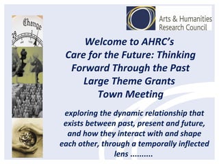 Welcome to AHRC’s
Care for the Future: Thinking
Forward Through the Past
Large Theme Grants
Town Meeting
exploring the dynamic relationship that
exists between past, present and future,
and how they interact with and shape
each other, through a temporally inflected
lens ..........
 