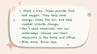 Plant a tree. Trees provide food
and oxygen. They help save
energy, clean the air, and help
combat climate change.
Don't send chemicals into our
waterways. Choose non-toxic
chemicals in the home and office.
Bike more. Drive less.
 