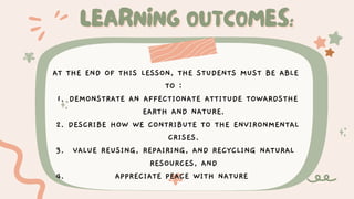 LEARNING OUTCOMES:
LEARNING OUTCOMES:
DEMONSTRATE AN AFFECTIONATE ATTITUDE TOWARDSTHE
EARTH AND NATURE.
DESCRIBE HOW WE CONTRIBUTE TO THE ENVIRONMENTAL
CRISES.
VALUE REUSING, REPAIRING, AND RECYCLING NATURAL
RESOURCES, AND
APPRECIATE PEACE WITH NATURE
AT THE END OF THIS LESSON, THE STUDENTS MUST BE ABLE
TO :
1.
2.
3.
4.
 
