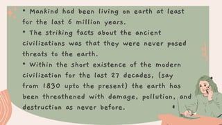 • Mankind had been living on earth at least
for the last 6 million years.
• The striking facts about the ancient
civilizations was that they were never posed
threats to the earth.
• Within the short existence of the modern
civilization for the last 27 decades, (say
from 1830 upto the present) the earth has
been threathened with damage, pollution, and
destruction as never before.
 
