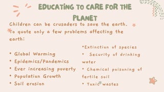 EDUCATING TO CARE FOR THE
EDUCATING TO CARE FOR THE
PLANET
PLANET
Children can be crusaders to save the earth.
To quote only a few problems affecting the
earth:
• Global Warming
• Epidemics/Pandemics
• Ever increasing poverty
• Population Growth
• Soil erosion
•Extinction of species
• Security of drinking
water
• Chemical poisoning of
fertile soil
• Toxic wastes
 