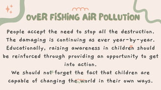 OVER FISHING AIR POLLUTION
OVER FISHING AIR POLLUTION
People accept the need to stop all the destruction.
The damaging is continuing as ever year-by-year.
Educationally, raising awareness in children should
be reinforced through providing an opportunity to get
into action.
We should not forget the fact that children are
capable of changing the world in their own ways.
 