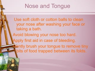 Nose and Tongue Use soft cloth or cotton balls to clean your nose after washing your face or taking a bath. Avoid blowing your nose too hard. Apply first aid in case of bleeding. Gently brush your tongue to remove tiny bits of food trapped between its folds. 