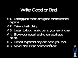 Write Good or Bad. 1.  Eating junk foods are good for the sense organs. 2.  Take a bath daily. 3.  Listen to loud music using your earphone. 4.  Blow your nose hard when you have colds. 5.  Report to parent any ear ache you feel. 6.  Never shout into someone’s ear. 