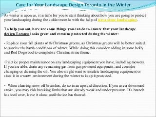 As winter is upon us, it is time for you to start thinking about how you are going to protect
your landscaping during the colder months with the help of terra stone landscaping.

To help you out, here are some things you can do to ensure that your landscape
design Toronto looks great and remains protected during the winter:

- Replace your fall plants with Christmas greens, as Christmas greens will be better suited
to survive the harsh conditions of winter. While doing this consider adding in some holly
and Red Dogwood to complete a Christmastime theme.

-Practice proper maintenance on any landscaping equipment you have, including mowers.
If you are able, drain any remaining gas from gas-powered equipment, and consider
changing or draining the oil. You also might want to insulate landscaping equipment or
store it in a warm environment during the winter to keep it protected.

-- When clearing snow off branches, do so in an upward direction. If you use a downward
stroke, you may risk breaking limbs that are already weak and under pressure. If a branch
has iced over, leave it alone until the ice has thawed.
 