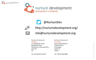 ©CopyrightNurtureDevelopment,2015
Nurture Development
UK Office
2.2 Montpellier House
Montpellier Drive
Cheltenham, Gloucestershire
GL50 1TY
UK
Tel: +44 (0)1242 223 877
Nurture Development
Irish Office
Nurture Development
91 Bird Avenue
Clonskeagh
Dublin 14
Ireland
Tel: +353 87 928 0998
http://nurturedevelopment.org/
@NurtureDev
info@nurturedevelopment.org
 