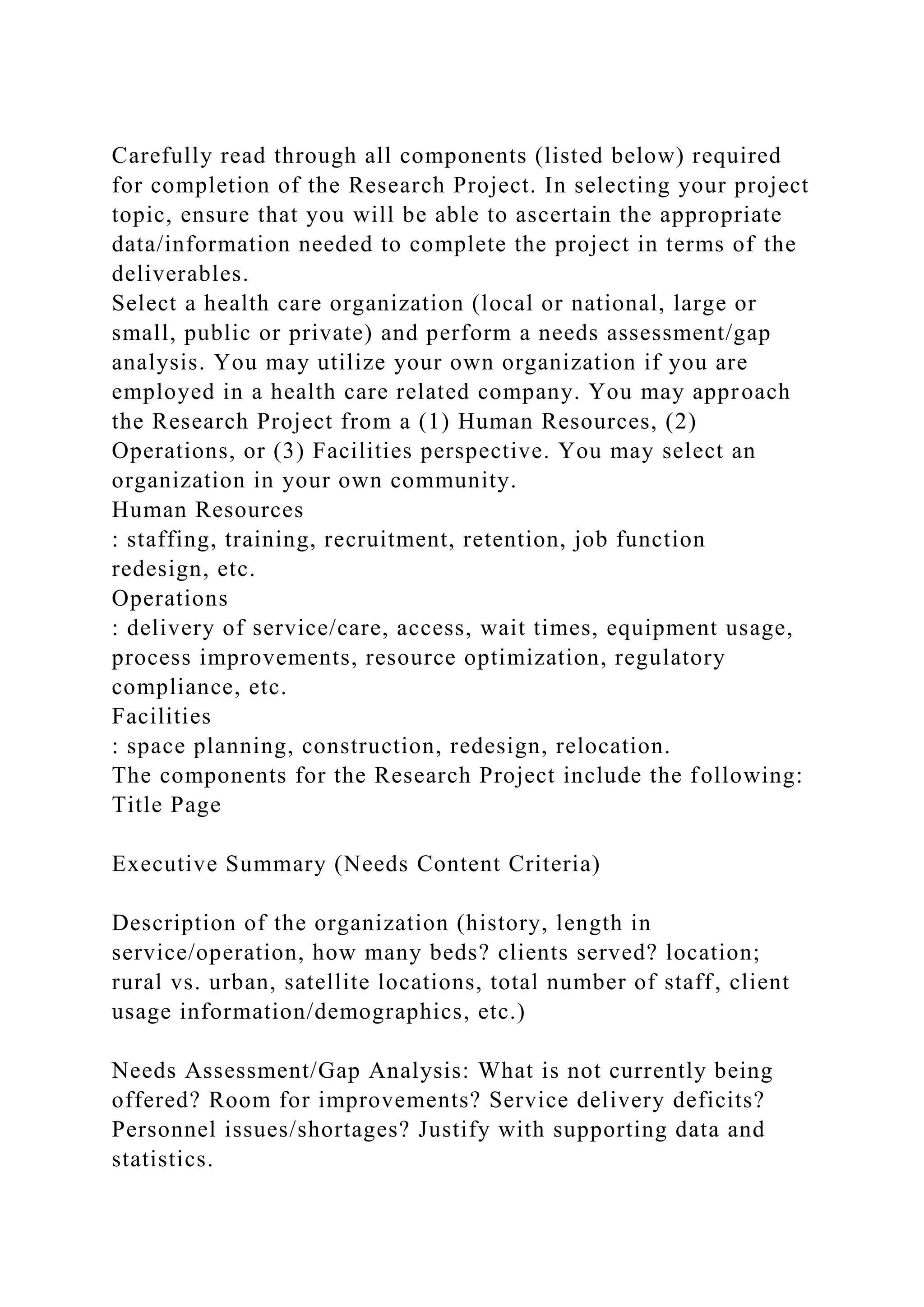 Carefully read through all components (listed below) required
for completion of the Research Project. In selecting your project
topic, ensure that you will be able to ascertain the appropriate
data/information needed to complete the project in terms of the
deliverables.
Select a health care organization (local or national, large or
small, public or private) and perform a needs assessment/gap
analysis. You may utilize your own organization if you are
employed in a health care related company. You may approach
the Research Project from a (1) Human Resources, (2)
Operations, or (3) Facilities perspective. You may select an
organization in your own community.
Human Resources
: staffing, training, recruitment, retention, job function
redesign, etc.
Operations
: delivery of service/care, access, wait times, equipment usage,
process improvements, resource optimization, regulatory
compliance, etc.
Facilities
: space planning, construction, redesign, relocation.
The components for the Research Project include the following:
Title Page
Executive Summary (Needs Content Criteria)
Description of the organization (history, length in
service/operation, how many beds? clients served? location;
rural vs. urban, satellite locations, total number of staff, client
usage information/demographics, etc.)
Needs Assessment/Gap Analysis: What is not currently being
offered? Room for improvements? Service delivery deficits?
Personnel issues/shortages? Justify with supporting data and
statistics.
 